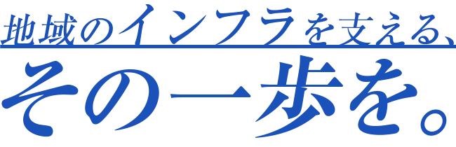 地域のインフラを支える、その一歩を。